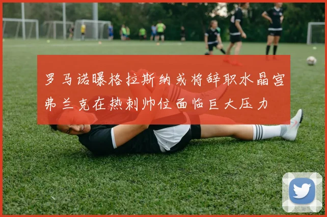 罗马诺曝格拉斯纳或将辞职水晶宫弗兰克在热刺帅位面临巨大压力