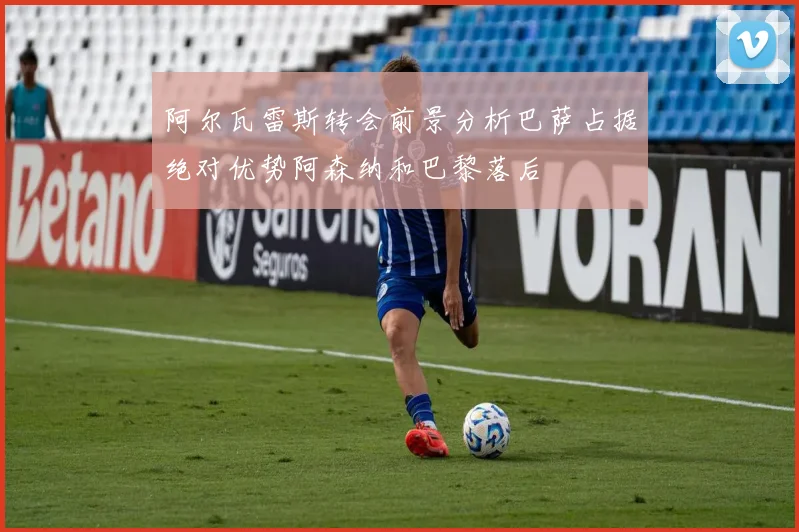 阿尔瓦雷斯转会前景分析巴萨占据绝对优势阿森纳和巴黎落后