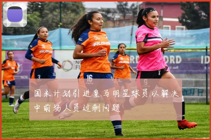 国米计划引进皇马明星球员以解决中前场人员过剩问题