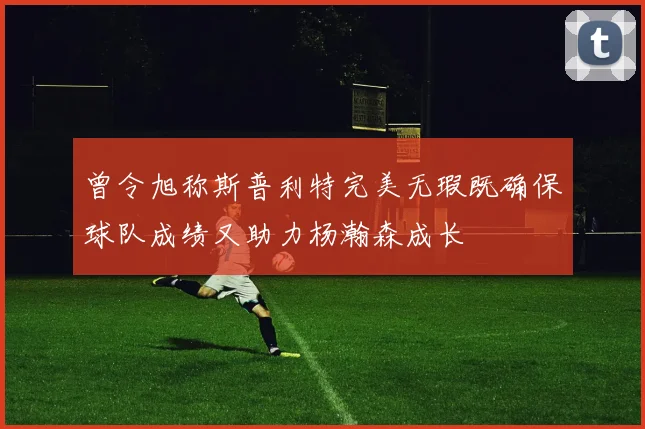 曾令旭称斯普利特完美无瑕既确保球队成绩又助力杨瀚森成长