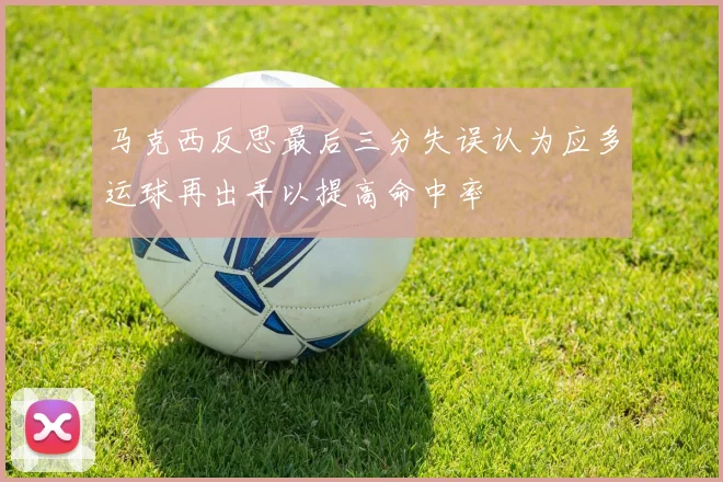 马克西反思最后三分失误认为应多运球再出手以提高命中率