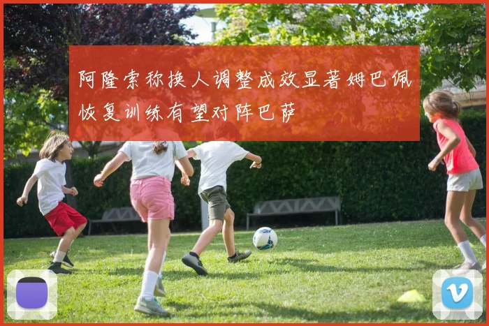 阿隆索称换人调整成效显著姆巴佩恢复训练有望对阵巴萨