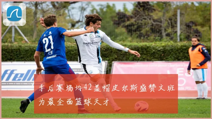 季后赛场均42盖帽皮尔斯盛赞文班为最全面篮球天才