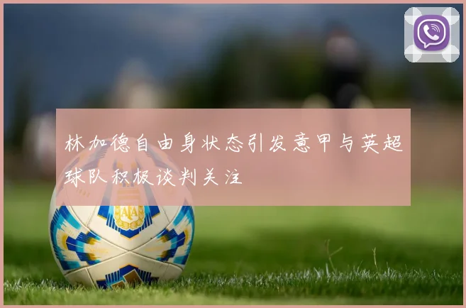 林加德自由身状态引发意甲与英超球队积极谈判关注