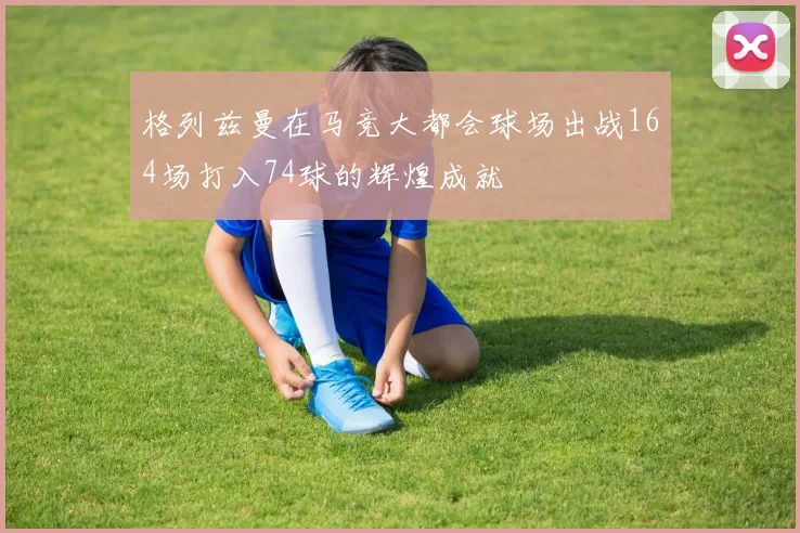 格列兹曼在马竞大都会球场出战164场打入74球的辉煌成就