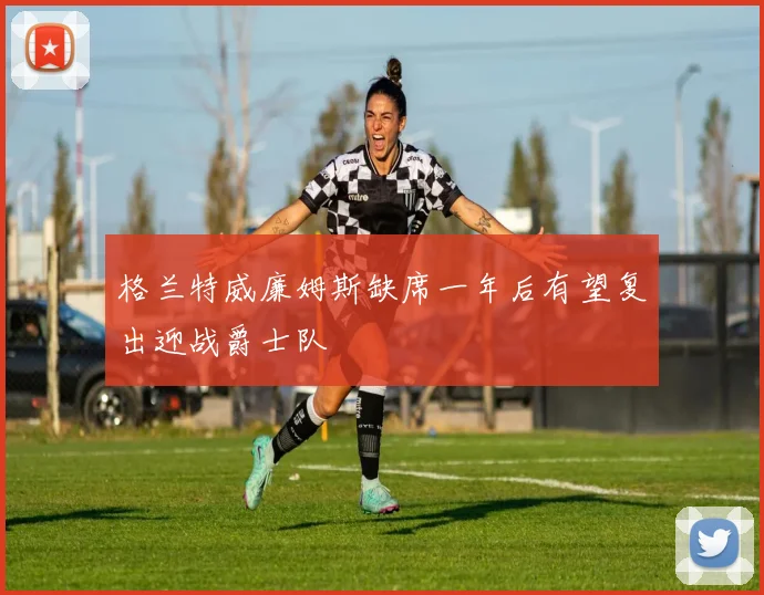 格兰特威廉姆斯缺席一年后有望复出迎战爵士队