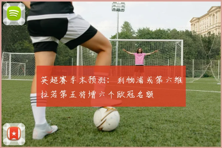 英超赛季末预测：利物浦或第六维拉若第五将增六个欧冠名额