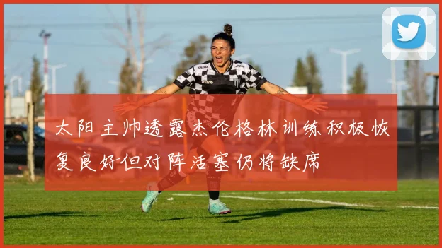 太阳主帅透露杰伦格林训练积极恢复良好但对阵活塞仍将缺席