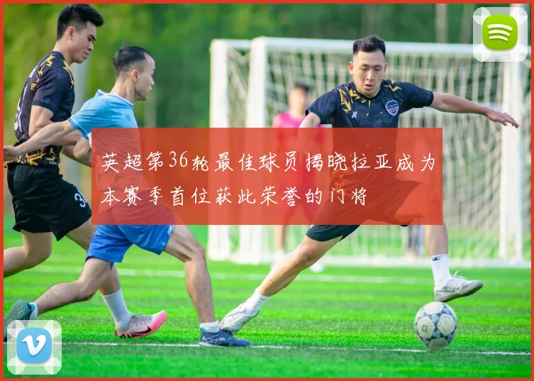 英超第36轮最佳球员揭晓拉亚成为本赛季首位获此荣誉的门将