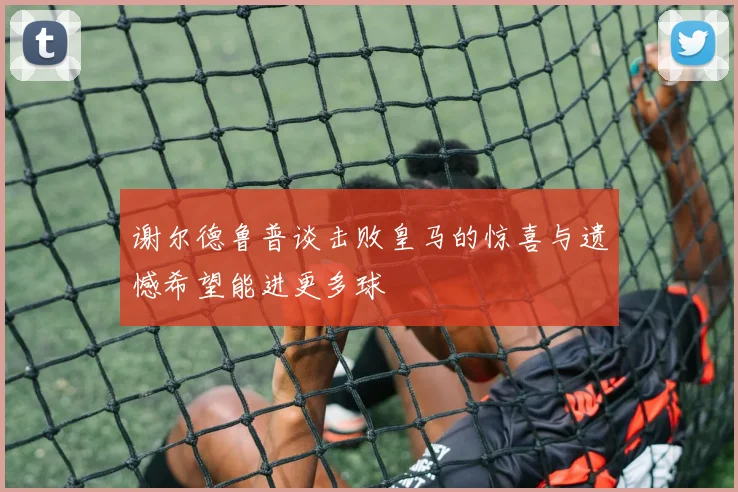 谢尔德鲁普谈击败皇马的惊喜与遗憾希望能进更多球