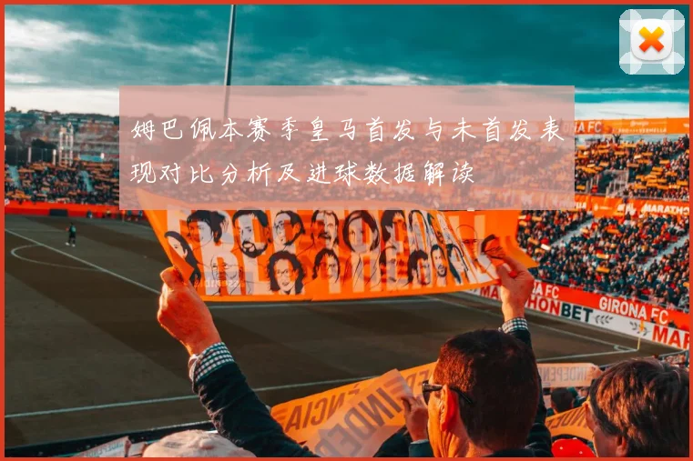 姆巴佩本赛季皇马首发与未首发表现对比分析及进球数据解读