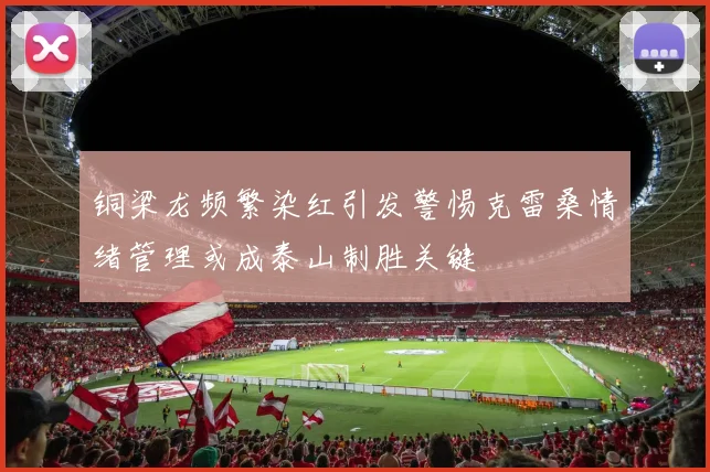 铜梁龙频繁染红引发警惕克雷桑情绪管理或成泰山制胜关键