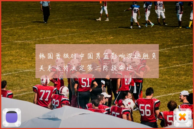 韩国晋级对中国男篮影响深远胜负关系或将决定第二阶段命运