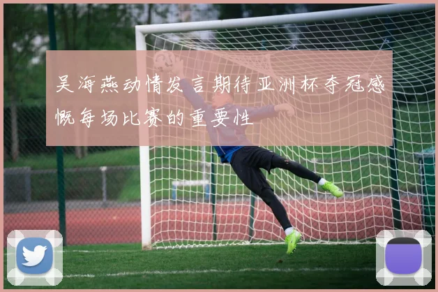吴海燕动情发言期待亚洲杯夺冠感慨每场比赛的重要性