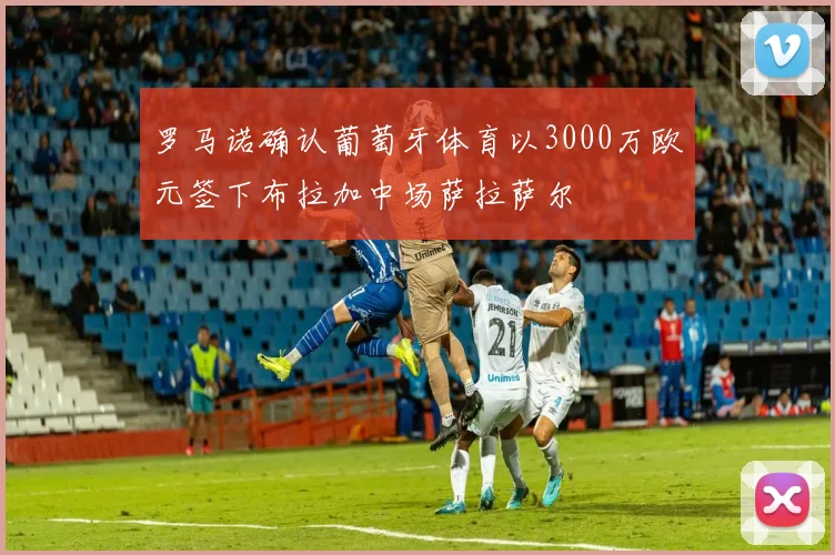 罗马诺确认葡萄牙体育以3000万欧元签下布拉加中场萨拉萨尔