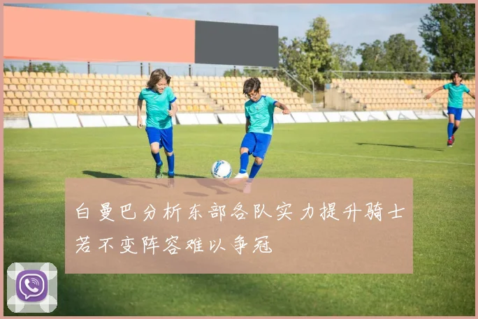白曼巴分析东部各队实力提升骑士若不变阵容难以争冠