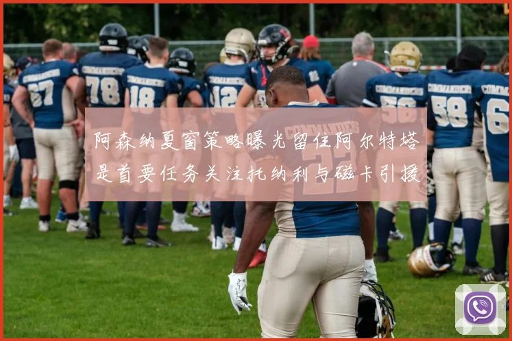 阿森纳夏窗策略曝光留住阿尔特塔是首要任务关注托纳利与磁卡引援动态