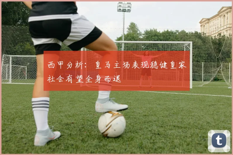 西甲分析：皇马主场表现稳健皇家社会有望全身而退