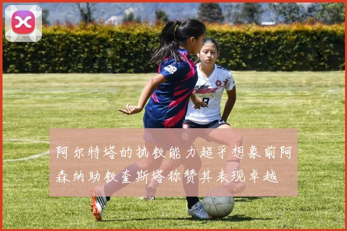 阿尔特塔的执教能力超乎想象前阿森纳助教奎斯塔称赞其表现卓越