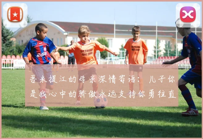 吾米提江的母亲深情寄语：儿子你是我心中的骄傲永远支持你勇往直前！