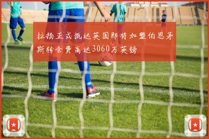 拉扬正式抵达英国即将加盟伯恩茅斯转会费高达3060万英镑