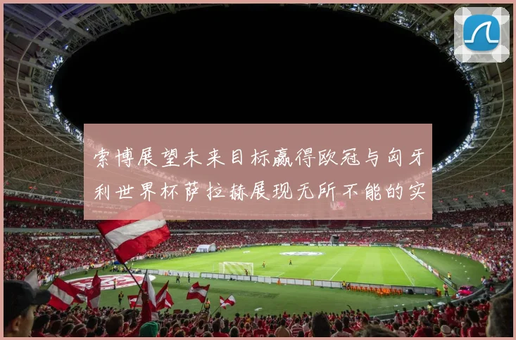 索博展望未来目标赢得欧冠与匈牙利世界杯萨拉赫展现无所不能的实力